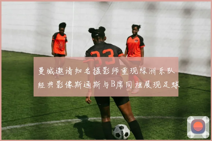 曼城邀请知名摄影师重现绿洲乐队经典影像斯通斯与B席同框展现足球魅力