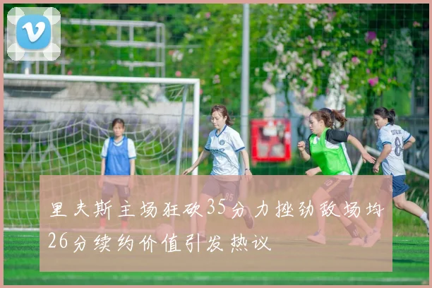 里夫斯主场狂砍35分力挫劲敌场均26分续约价值引发热议