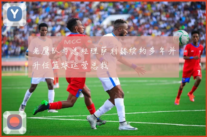 老鹰队与总经理萨利赫续约多年并升任篮球运营总裁