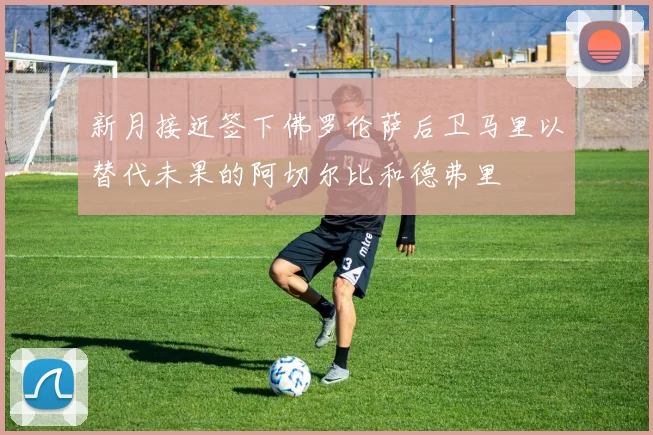 新月接近签下佛罗伦萨后卫马里以替代未果的阿切尔比和德弗里