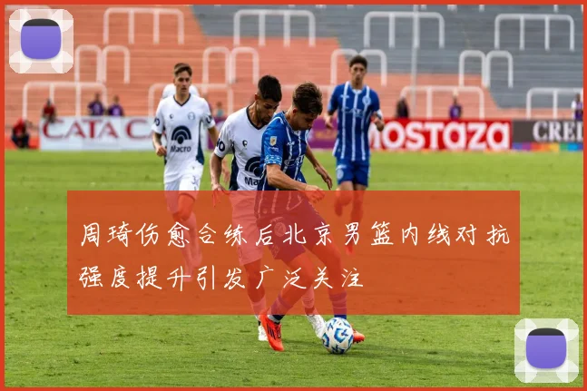 周琦伤愈合练后北京男篮内线对抗强度提升引发广泛关注