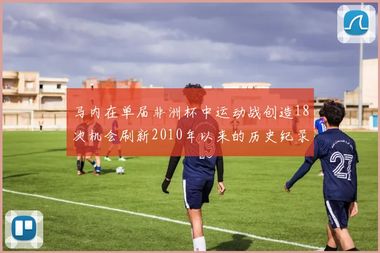 马内在单届非洲杯中运动战创造18次机会刷新2010年以来的历史纪录
