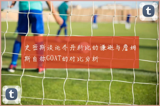 史密斯谈论乔丹科比的谦逊与詹姆斯自称GOAT的对比分析