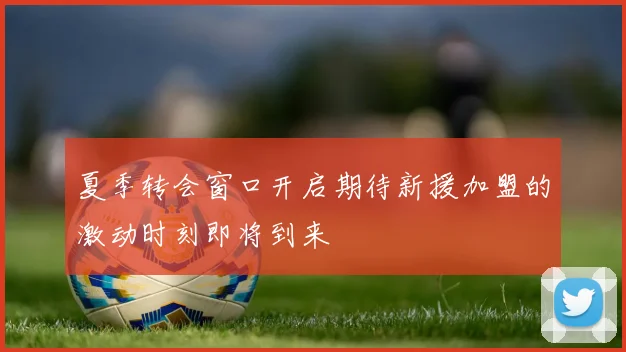 夏季转会窗口开启期待新援加盟的激动时刻即将到来