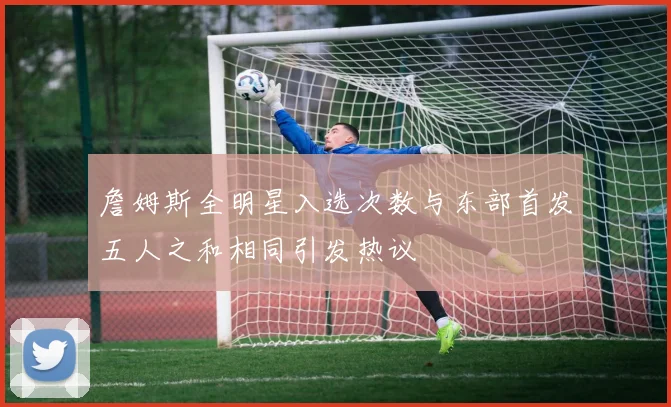 詹姆斯全明星入选次数与东部首发五人之和相同引发热议