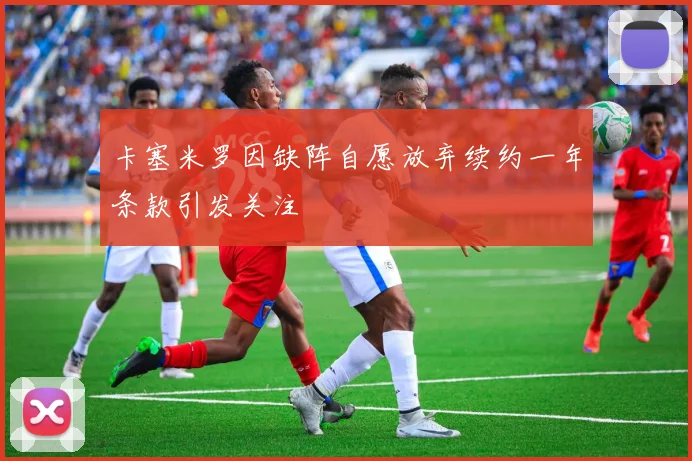 卡塞米罗因缺阵自愿放弃续约一年条款引发关注