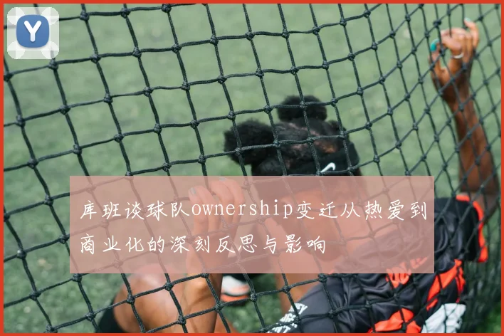 库班谈球队ownership变迁从热爱到商业化的深刻反思与影响