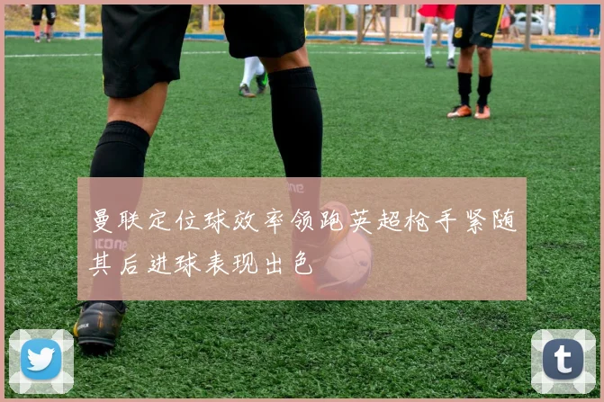 曼联定位球效率领跑英超枪手紧随其后进球表现出色