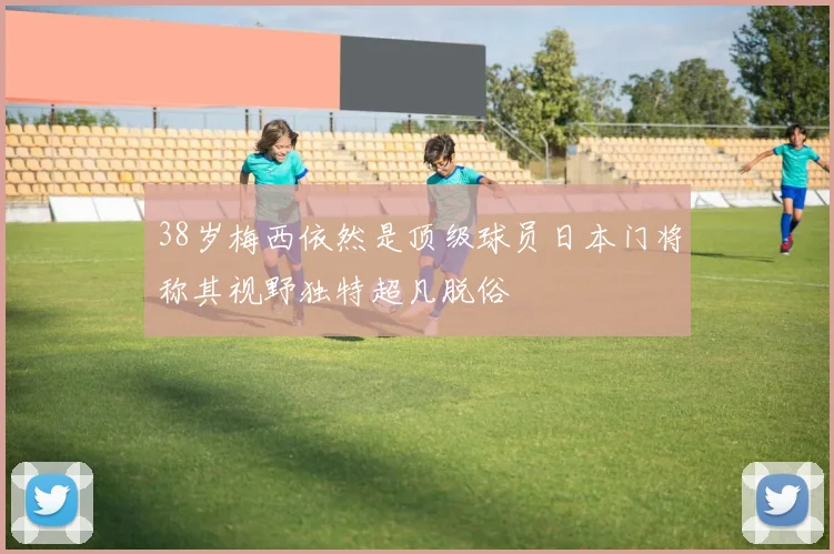 38岁梅西依然是顶级球员日本门将称其视野独特超凡脱俗