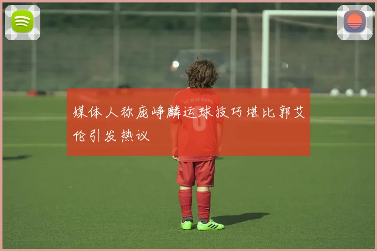媒体人称庞峥麟运球技巧堪比郭艾伦引发热议