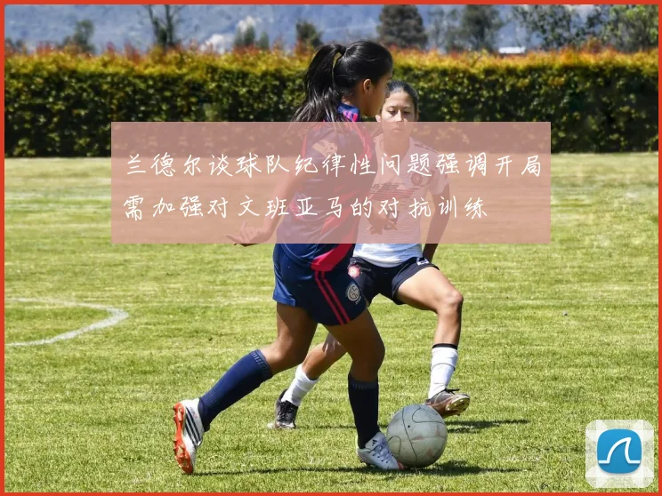 兰德尔谈球队纪律性问题强调开局需加强对文班亚马的对抗训练