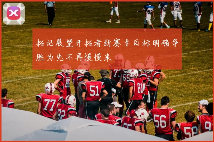 拓记展望开拓者新赛季目标明确争胜为先不再慢慢来