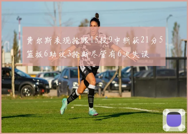 费尔斯表现抢眼15投9中斩获21分5篮板6助攻3抢断尽管有6次失误