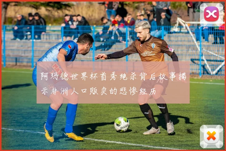 阿玛德世界杯首秀绝杀背后故事揭示非洲人口贩卖的悲惨经历