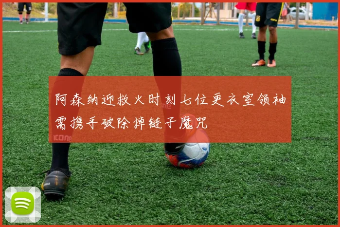阿森纳迎救火时刻七位更衣室领袖需携手破除掉链子魔咒