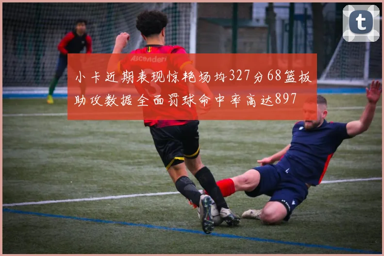 小卡近期表现惊艳场均327分68篮板助攻数据全面罚球命中率高达897