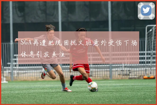 SGA再遭犯规困扰文班意外受伤下场休息引发关注