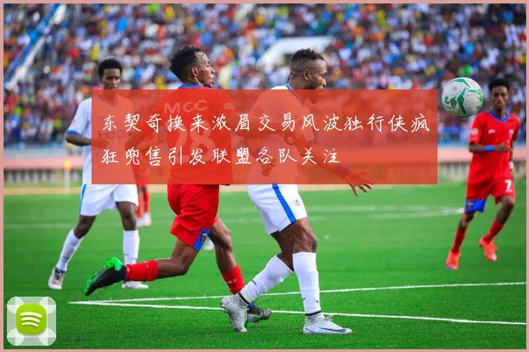 东契奇换来浓眉交易风波独行侠疯狂兜售引发联盟各队关注