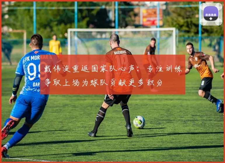 戴伟浚重返国家队心声：专注训练争取上场为球队贡献更多积分