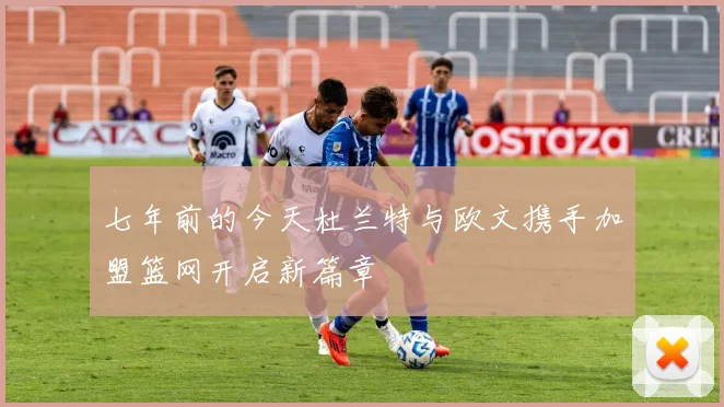 七年前的今天杜兰特与欧文携手加盟篮网开启新篇章