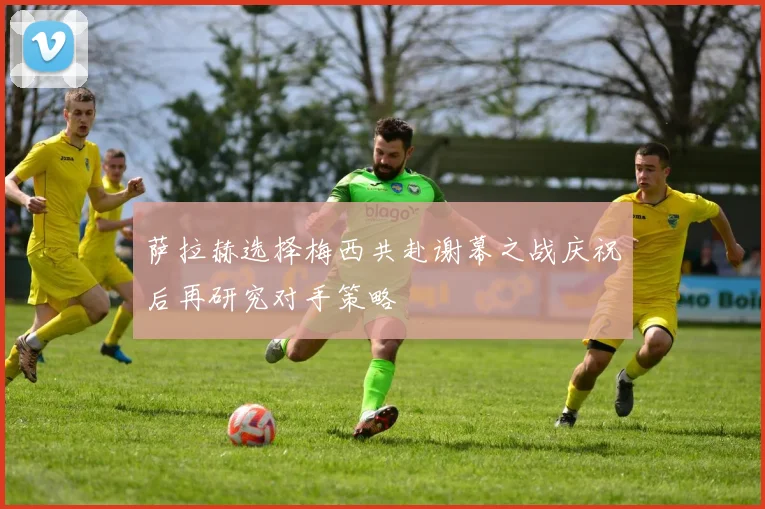 萨拉赫选择梅西共赴谢幕之战庆祝后再研究对手策略