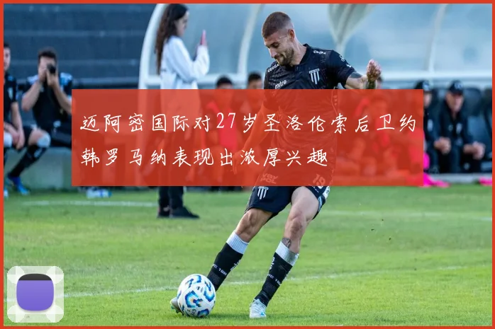 迈阿密国际对27岁圣洛伦索后卫约韩罗马纳表现出浓厚兴趣