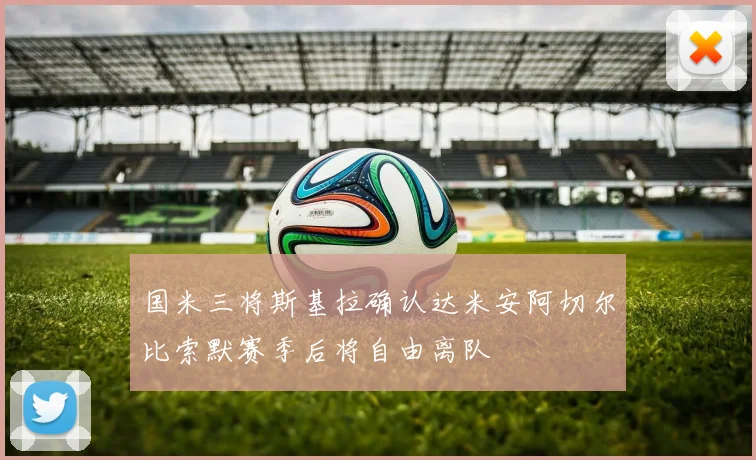 国米三将斯基拉确认达米安阿切尔比索默赛季后将自由离队