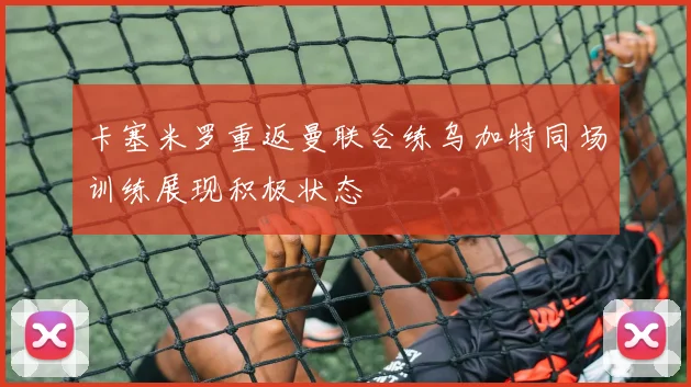 卡塞米罗重返曼联合练乌加特同场训练展现积极状态